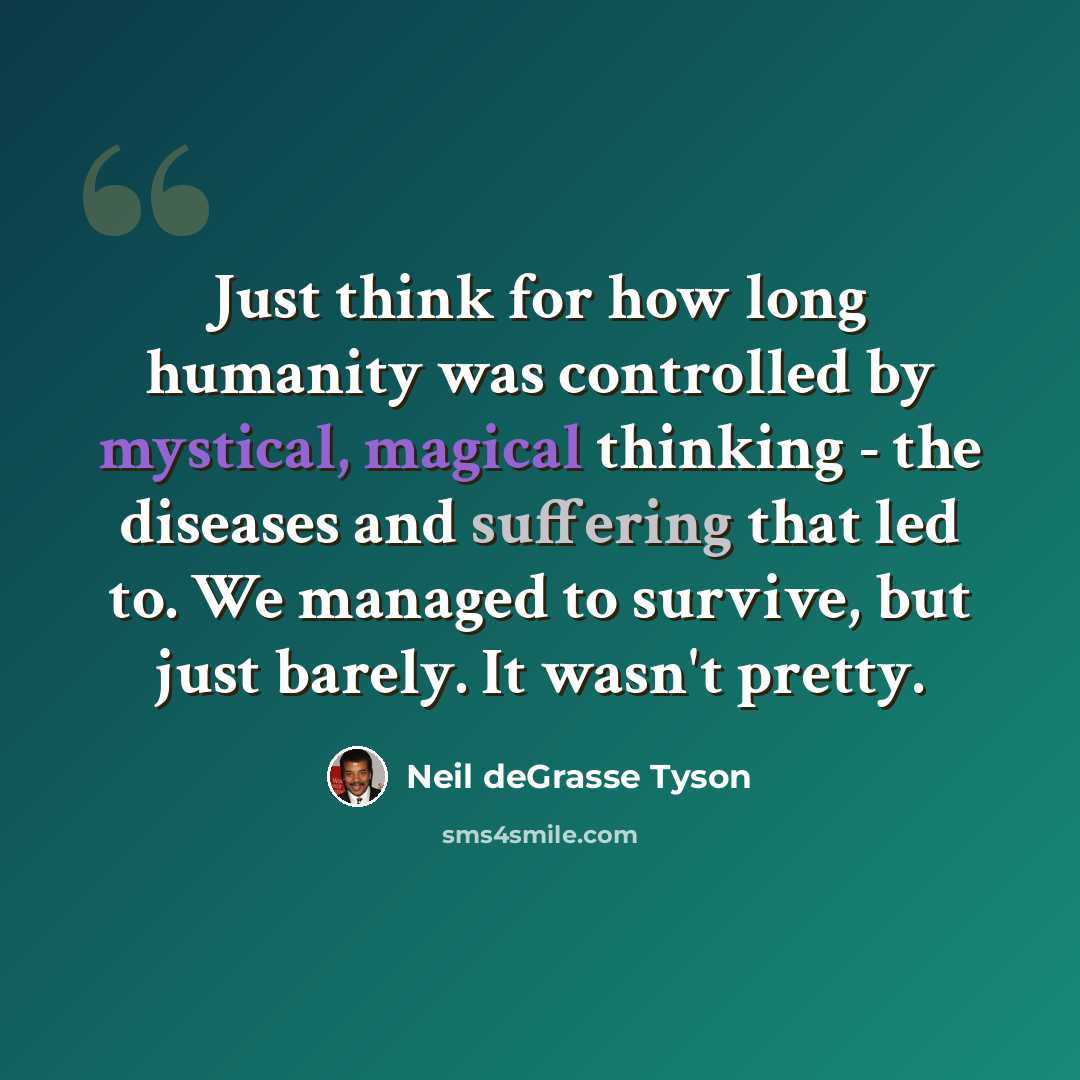 “Just think for how long humanity was controlled by mystical, magical thinking - the diseases and suffering that led to. We managed to survive, but just barely. It wasn't pretty.” quote by Neil deGrasse Tyson
