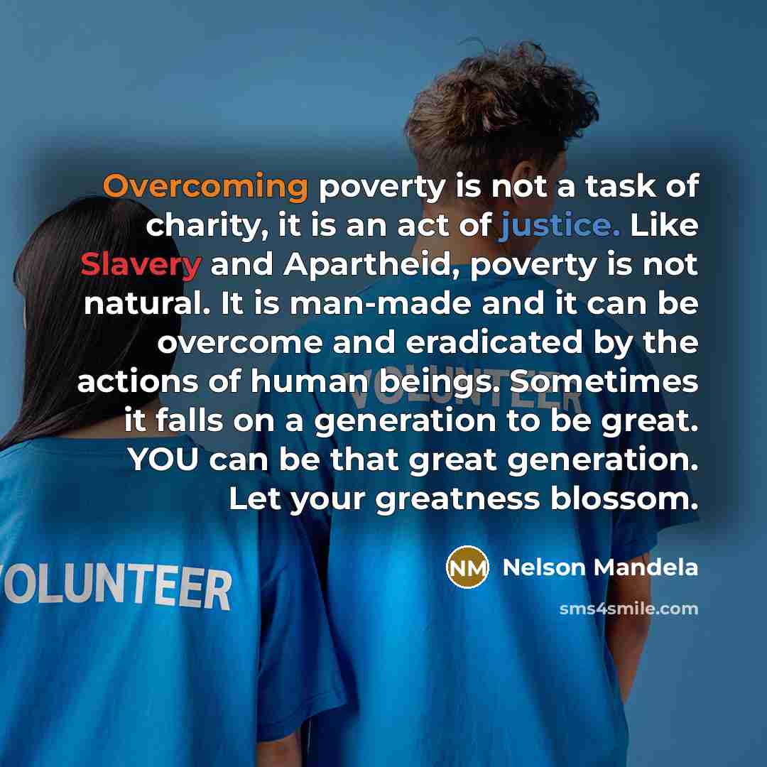 “Overcoming poverty is not a task of charity, it is an act of justice. Like Slavery and Apartheid, poverty is not natural. It is man-made and it can be overcome and eradicated by the actions of human beings. Sometimes it falls on a generation to be great. YOU can be that great generation. Let your…” quote by Nelson Mandela