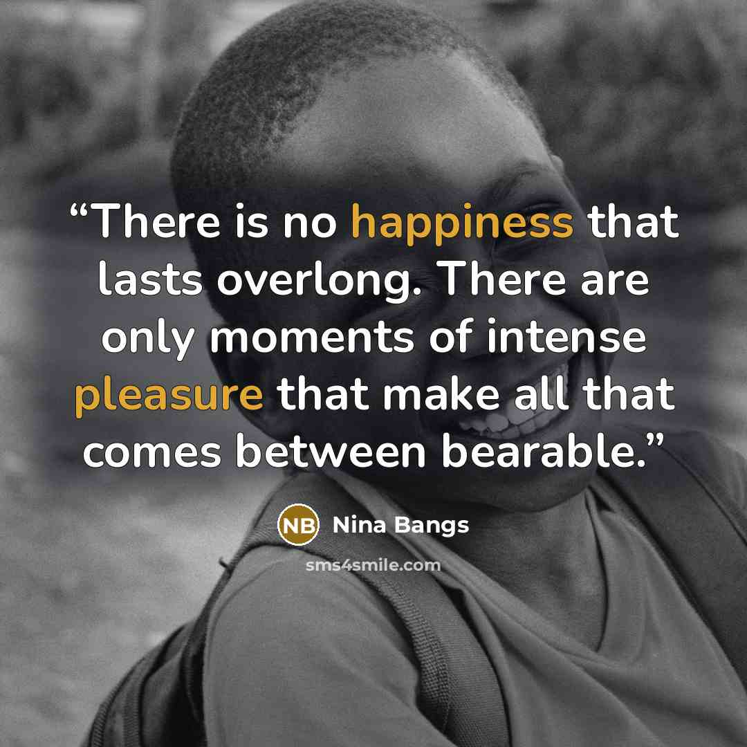 “There is no happiness that lasts overlong. There are only moments of intense pleasure that make all that comes between bearable.” quote by Nina Bangs
