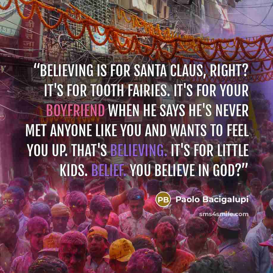 “Believing is for Santa Claus, right? It's for Tooth Fairies. It's for your boyfriend when he says he's never met anyone like you and wants to feel you up. That's believing. It's for little kids. Belief. You believe in God?” quote by Paolo Bacigalupi