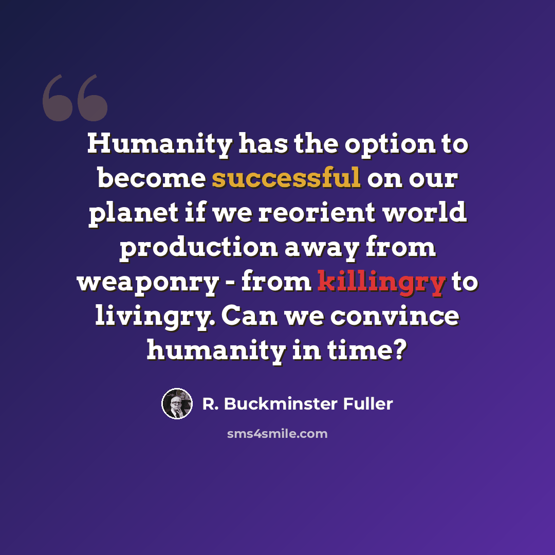 “Humanity has the option to become successful on our planet if we reorient world production away from weaponry - from killingry to livingry. Can we convince humanity in time?” quote by R. Buckminster Fuller