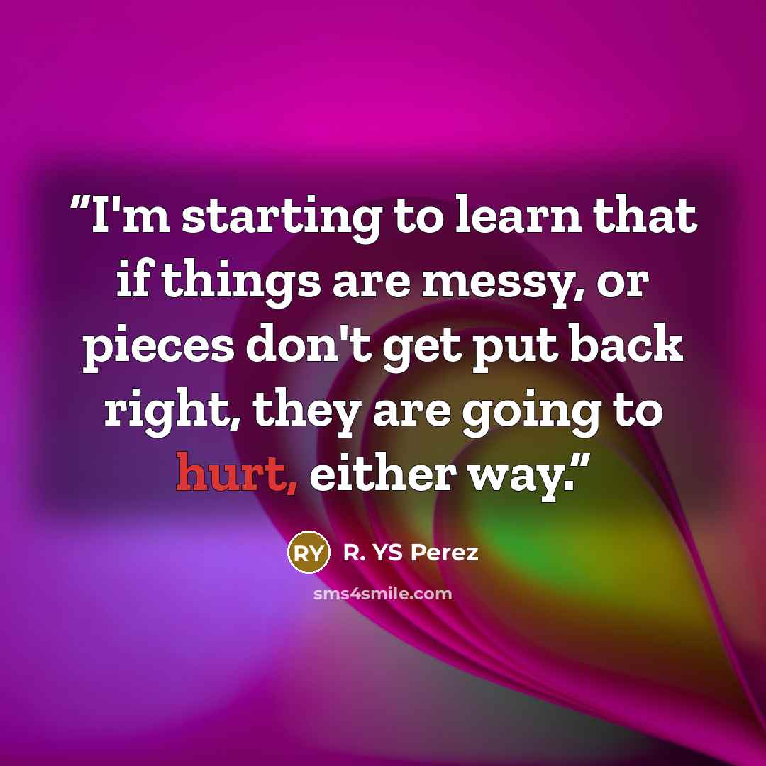 “I'm starting to learn that if things are messy, or pieces don't get put back right, they are going to hurt, either way.” quote by R. YS Perez