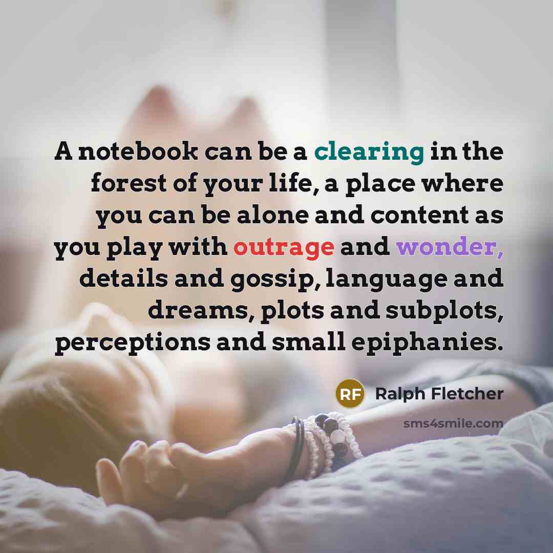 “A notebook can be a clearing in the forest of your life, a place where you can be alone and content as you play with outrage and wonder, details and gossip, language and dreams, plots and subplots, perceptions and small epiphanies.” quote by Ralph Fletcher