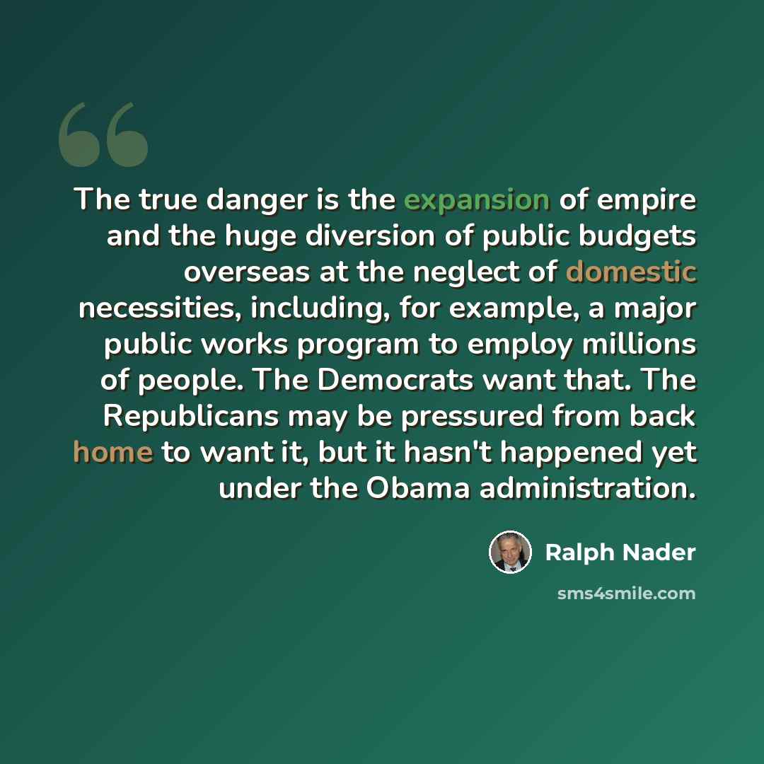 “The true danger is the expansion of empire and the huge diversion of public budgets overseas at the neglect of domestic necessities, including, for example, a major public works program to employ millions of people. The Democrats want that. The Republicans may be pressured from back home to want…” quote by Ralph Nader