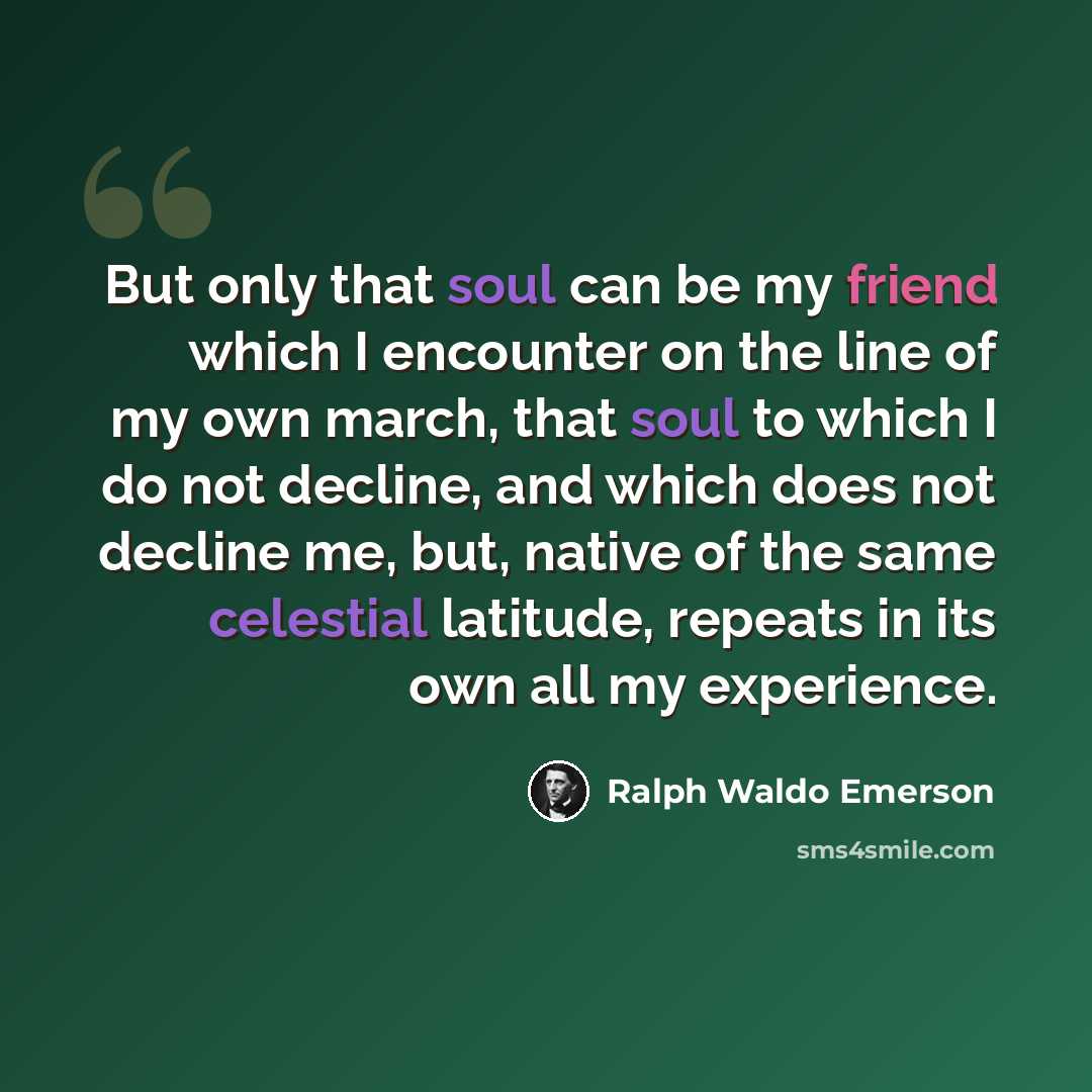 “But only that soul can be my friend which I encounter on the line of my own march, that soul to which I do not decline, and which does not decline me, but, native of the same celestial latitude, repeats in its own all my experience.” quote by Ralph Waldo Emerson