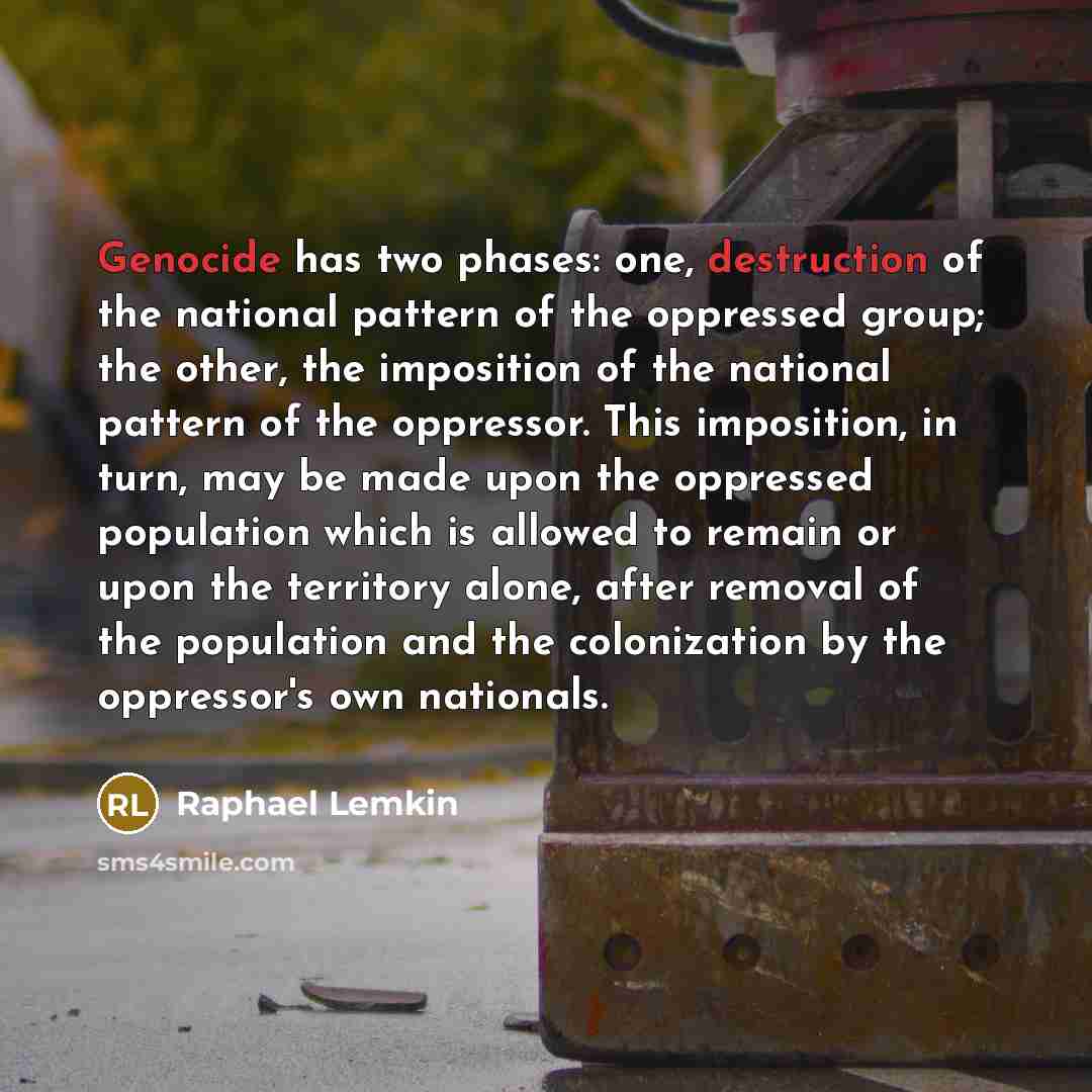 “Genocide has two phases: one, destruction of the national pattern of the oppressed group; the other, the imposition of the national pattern of the oppressor. This imposition, in turn, may be made upon the oppressed population which is allowed to remain or upon the territory alone, after removal of…” quote by Raphael Lemkin