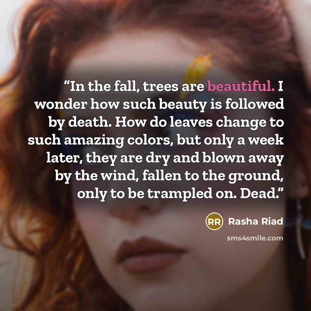 “In the fall, trees are beautiful. I wonder how such beauty is followed by death. How do leaves change to such amazing colors, but only a week later, they are dry and blown away by the wind, fallen to the ground, only to be trampled on. Dead.” quote by Rasha Riad