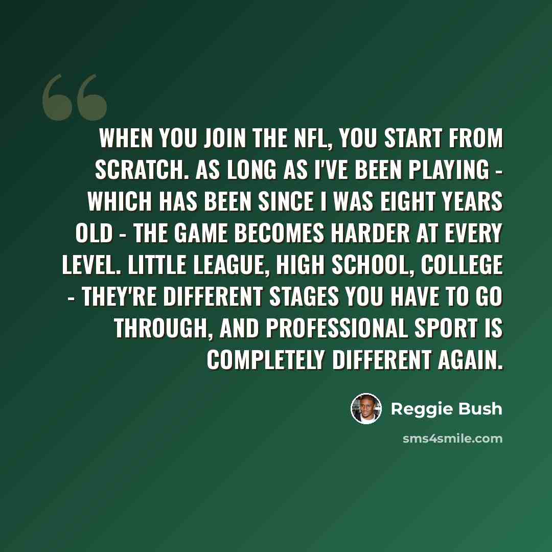 “When you join the NFL, you start from scratch. As long as I've been playing - which has been since I was eight years old - the game becomes harder at every level. Little league, high school, college - they're different stages you have to go through, and professional sport is completely different…” quote by Reggie Bush
