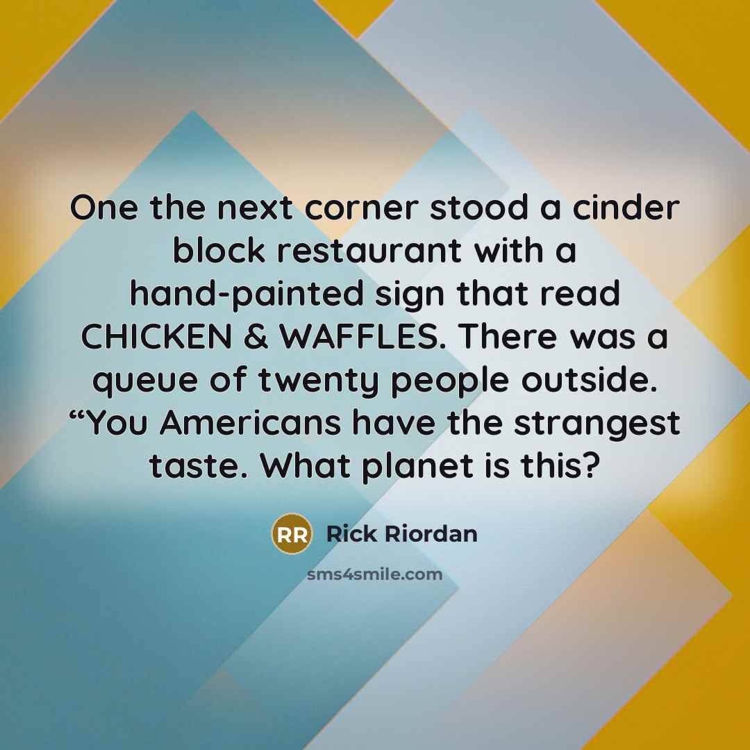 “One the next corner stood a cinder block restaurant with a hand-painted sign that read CHICKEN & WAFFLES. There was a queue of twenty people outside. “You Americans have the strangest taste. What planet is this?” quote by Rick Riordan