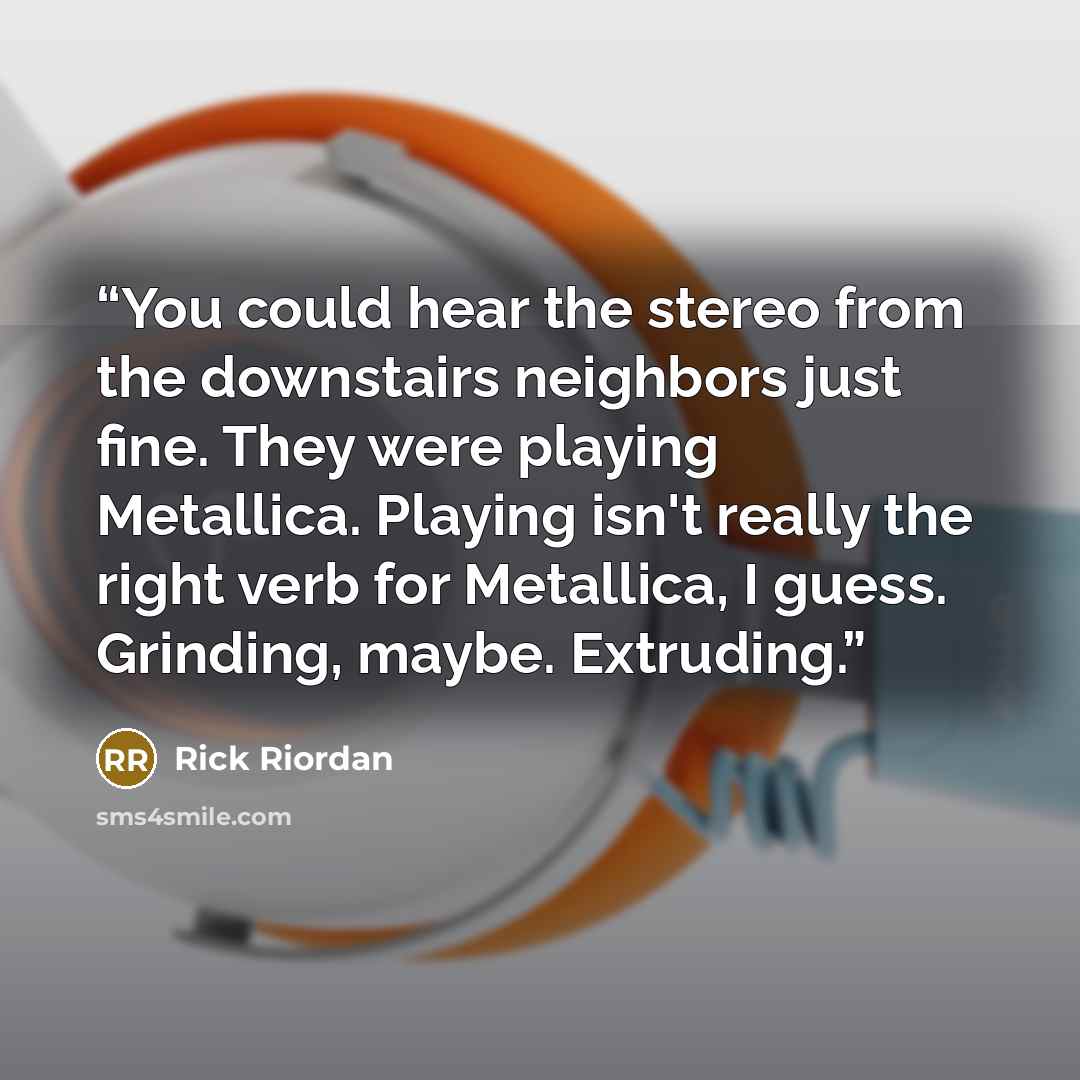 “You could hear the stereo from the downstairs neighbors just fine. They were playing Metallica. Playing isn't really the right verb for Metallica, I guess. Grinding, maybe. Extruding.” quote by Rick Riordan