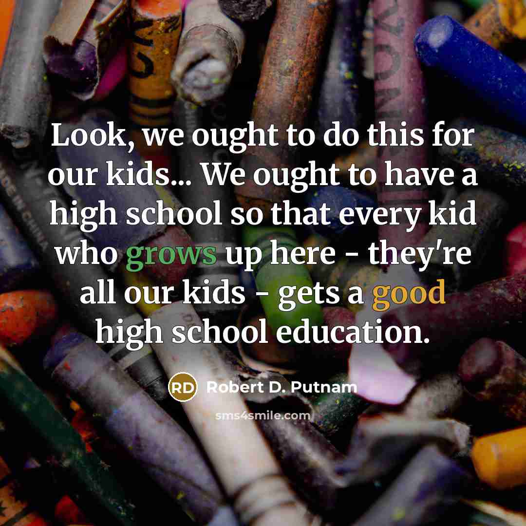 “Look, we ought to do this for our kids... We ought to have a high school so that every kid who grows up here - they're all our kids - gets a good high school education.” quote by Robert D. Putnam