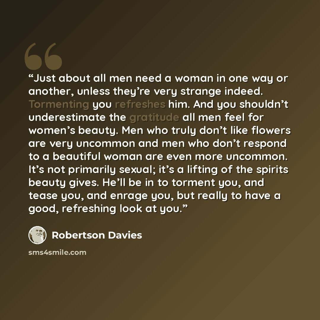 “Just about all men need a woman in one way or another, unless they’re very strange indeed. Tormenting you refreshes him. And you shouldn’t underestimate the gratitude all men feel for women’s beauty. Men who truly don’t like flowers are very uncommon and men who don’t respond to a beautiful woman…” quote by Robertson Davies