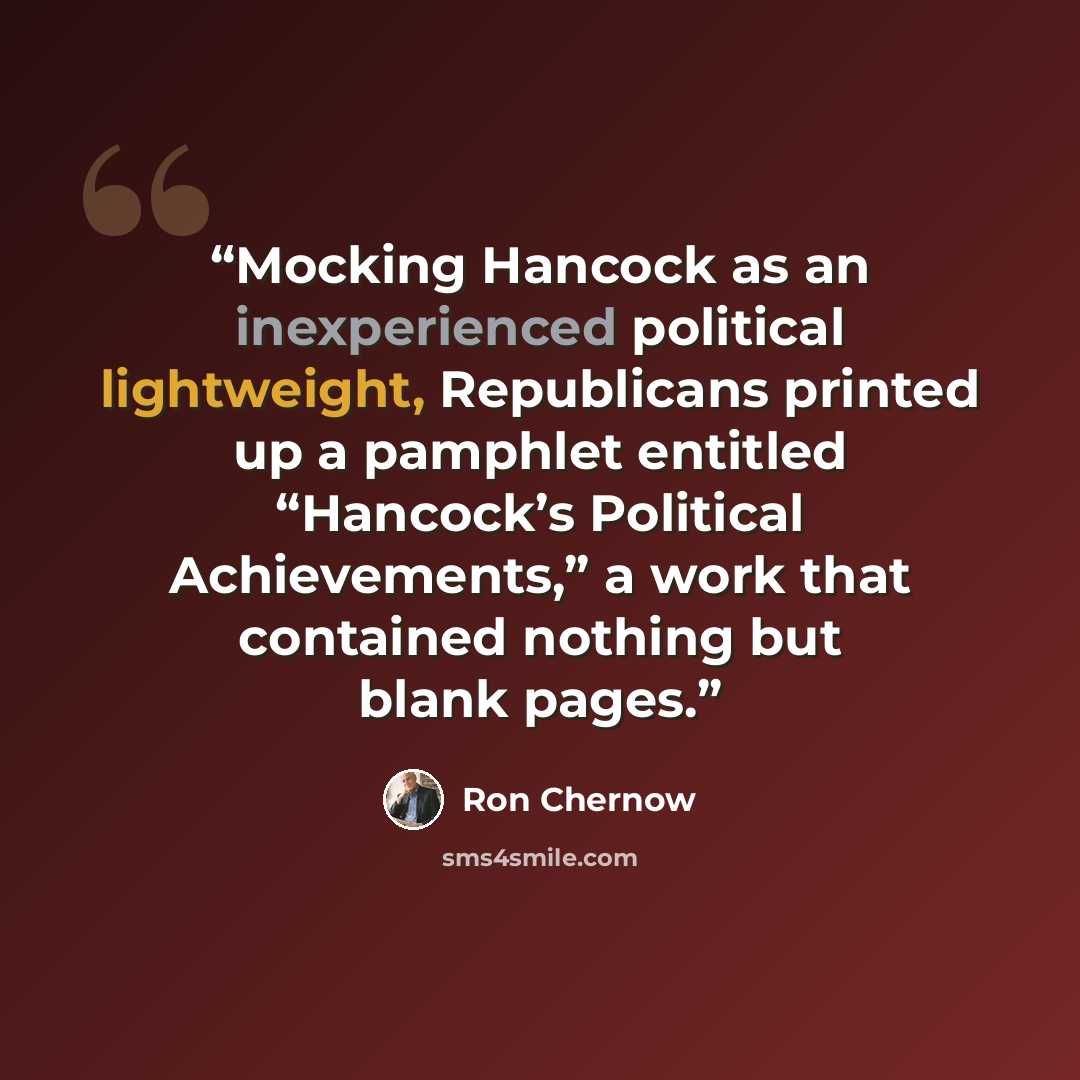 “Mocking Hancock as an inexperienced political lightweight, Republicans printed up a pamphlet entitled “Hancock’s Political Achievements,” a work that contained nothing but blank pages.” quote by Ron Chernow