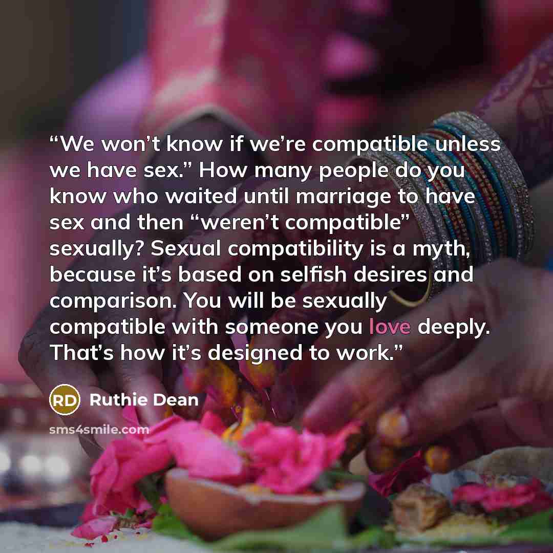 “We won’t know if we’re compatible unless we have sex.” How many people do you know who waited until marriage to have sex and then “weren’t compatible” sexually? Sexual compatibility is a myth, because it’s based on selfish desires and comparison. You will be sexually compatible with someone you…” quote by Ruthie Dean