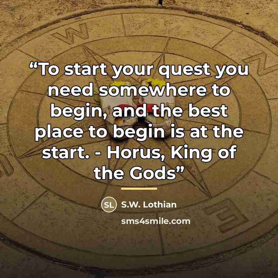 “To start your quest you need somewhere to begin, and the best place to begin is at the start. - Horus, King of the Gods” quote by S.W. Lothian