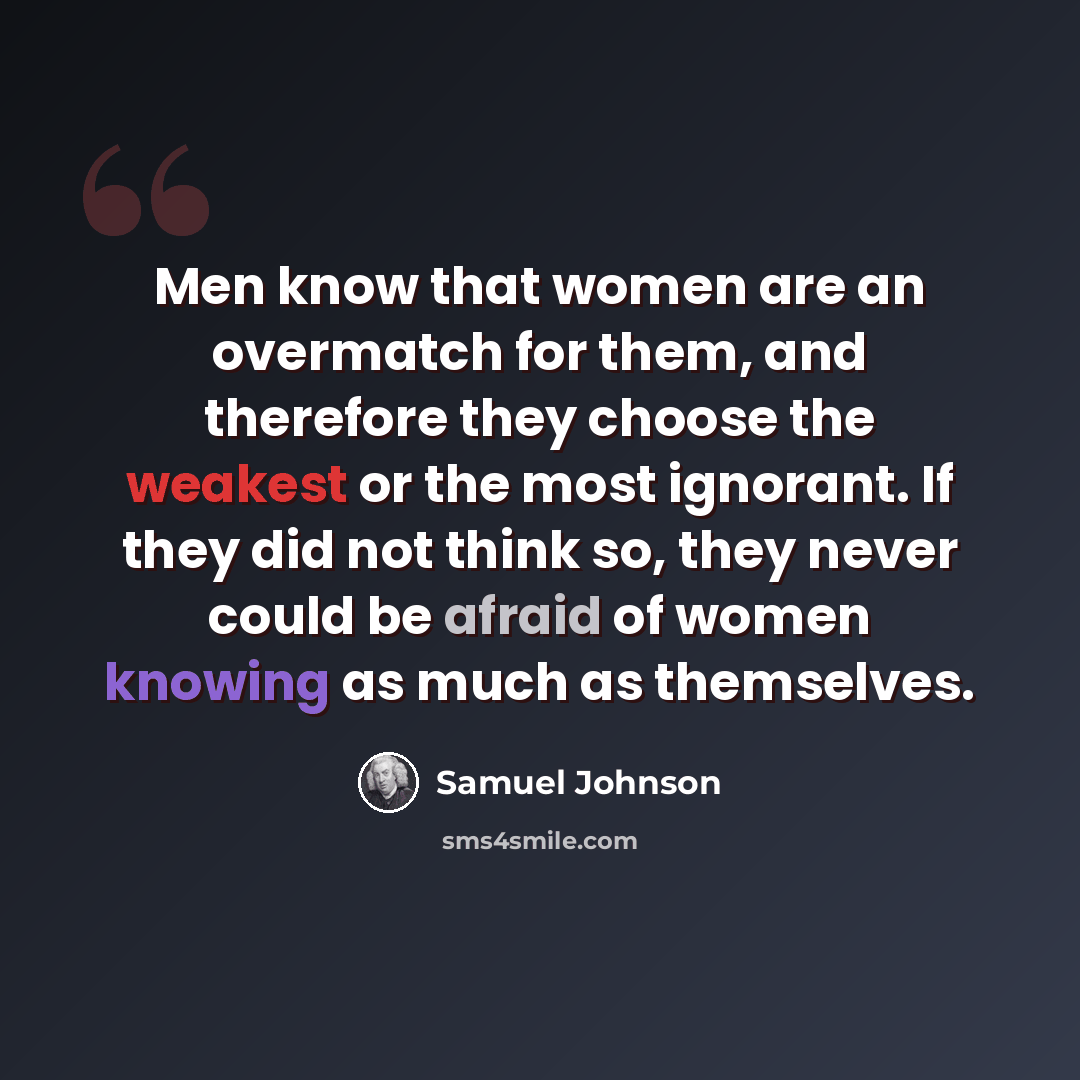 “Men know that women are an overmatch for them, and therefore they choose the weakest or the most ignorant. If they did not think so, they never could be afraid of women knowing as much as themselves.” quote by Samuel Johnson