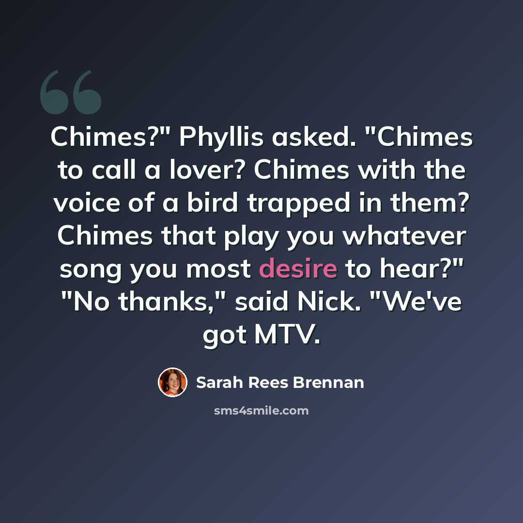 “Chimes?" Phyllis asked. "Chimes to call a lover? Chimes with the voice of a bird trapped in them? Chimes that play you whatever song you most desire to hear?" "No thanks," said Nick. "We've got MTV.” quote by Sarah Rees Brennan