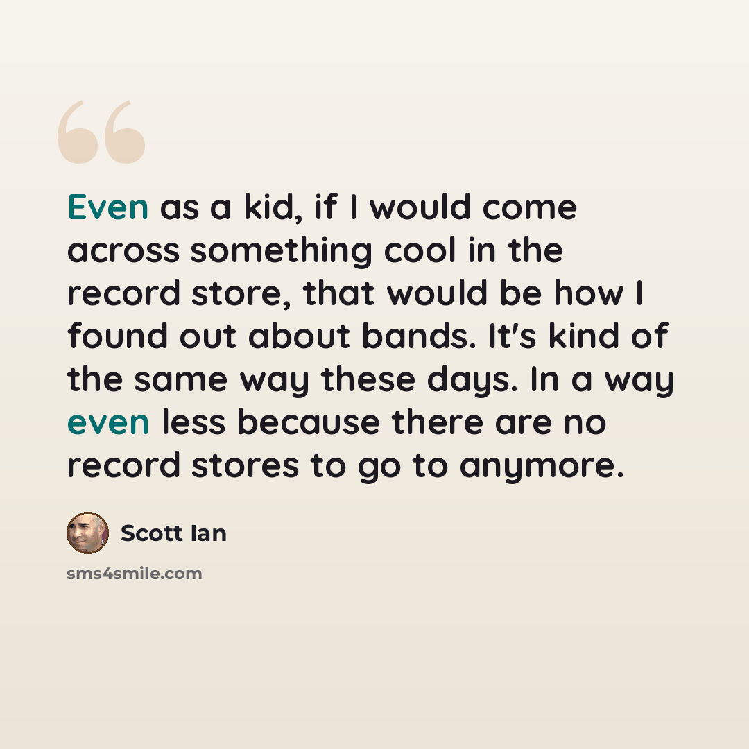 “Even as a kid, if I would come across something cool in the record store, that would be how I found out about bands. It's kind of the same way these days. In a way even less because there are no record stores to go to anymore.” quote by Scott Ian