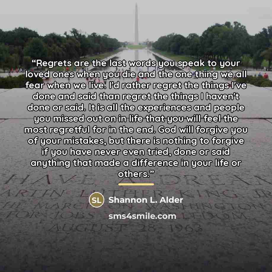 “Regrets are the last words you speak to your loved ones when you die and the one thing we all fear when we live. I'd rather regret the things I've done and said than regret the things I haven't done or said. It is all the experiences and people you missed out on in life that you will feel the most…” quote by Shannon L. Alder
