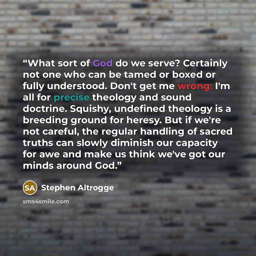“What sort of God do we serve? Certainly not one who can be tamed or boxed or fully understood. Don't get me wrong: I'm all for precise theology and sound doctrine. Squishy, undefined theology is a breeding ground for heresy. But if we're not careful, the regular handling of sacred truths can…” quote by Stephen Altrogge