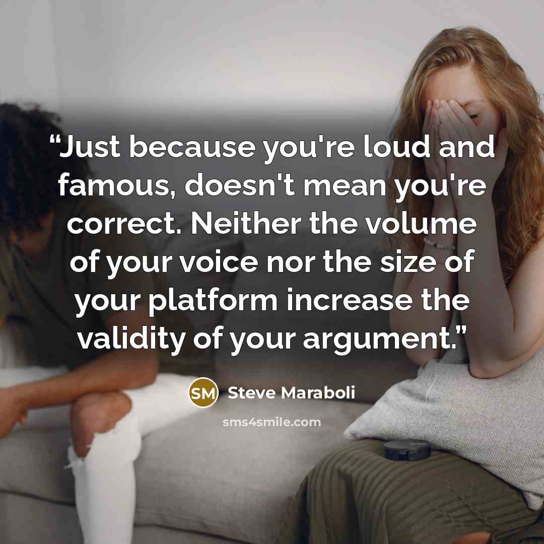 “Just because you're loud and famous, doesn't mean you're correct. Neither the volume of your voice nor the size of your platform increase the validity of your argument.” quote by Steve Maraboli