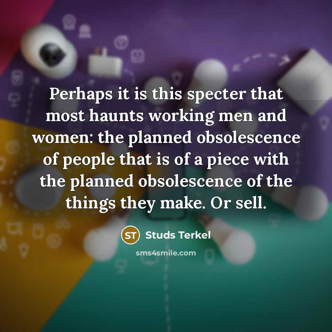 “Perhaps it is this specter that most haunts working men and women: the planned obsolescence of people that is of a piece with the planned obsolescence of the things they make. Or sell.” quote by Studs Terkel