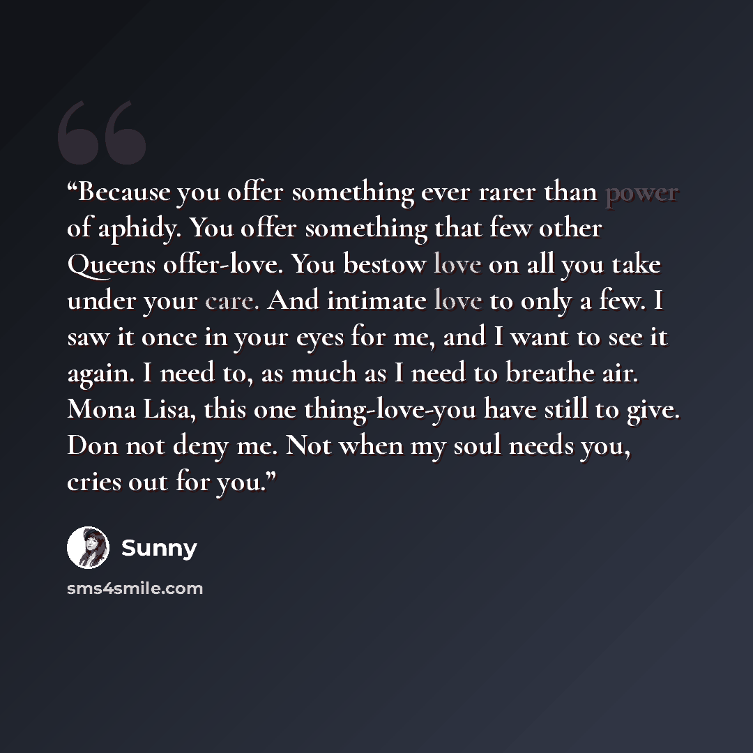 “Because you offer something ever rarer than power of aphidy. You offer something that few other Queens offer-love. You bestow love on all you take under your care. And intimate love to only a few. I saw it once in your eyes for me, and I want to see it again. I need to, as much as I need to…” quote by Sunny