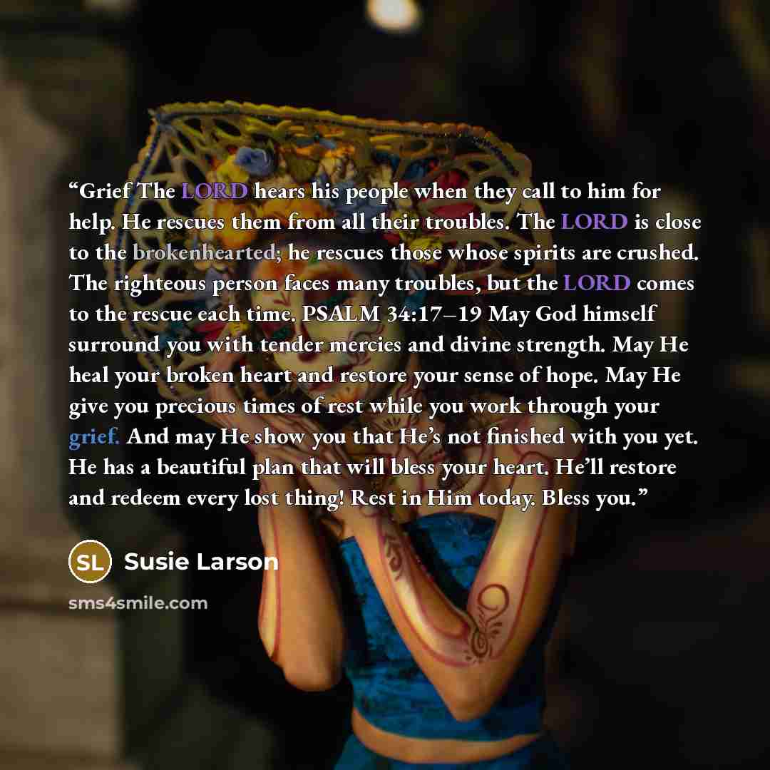 “Grief The LORD hears his people when they call to him for help. He rescues them from all their troubles. The LORD is close to the brokenhearted; he rescues those whose spirits are crushed. The righteous person faces many troubles, but the LORD comes to the rescue each time. PSALM 34:17–19 May God…” quote by Susie Larson