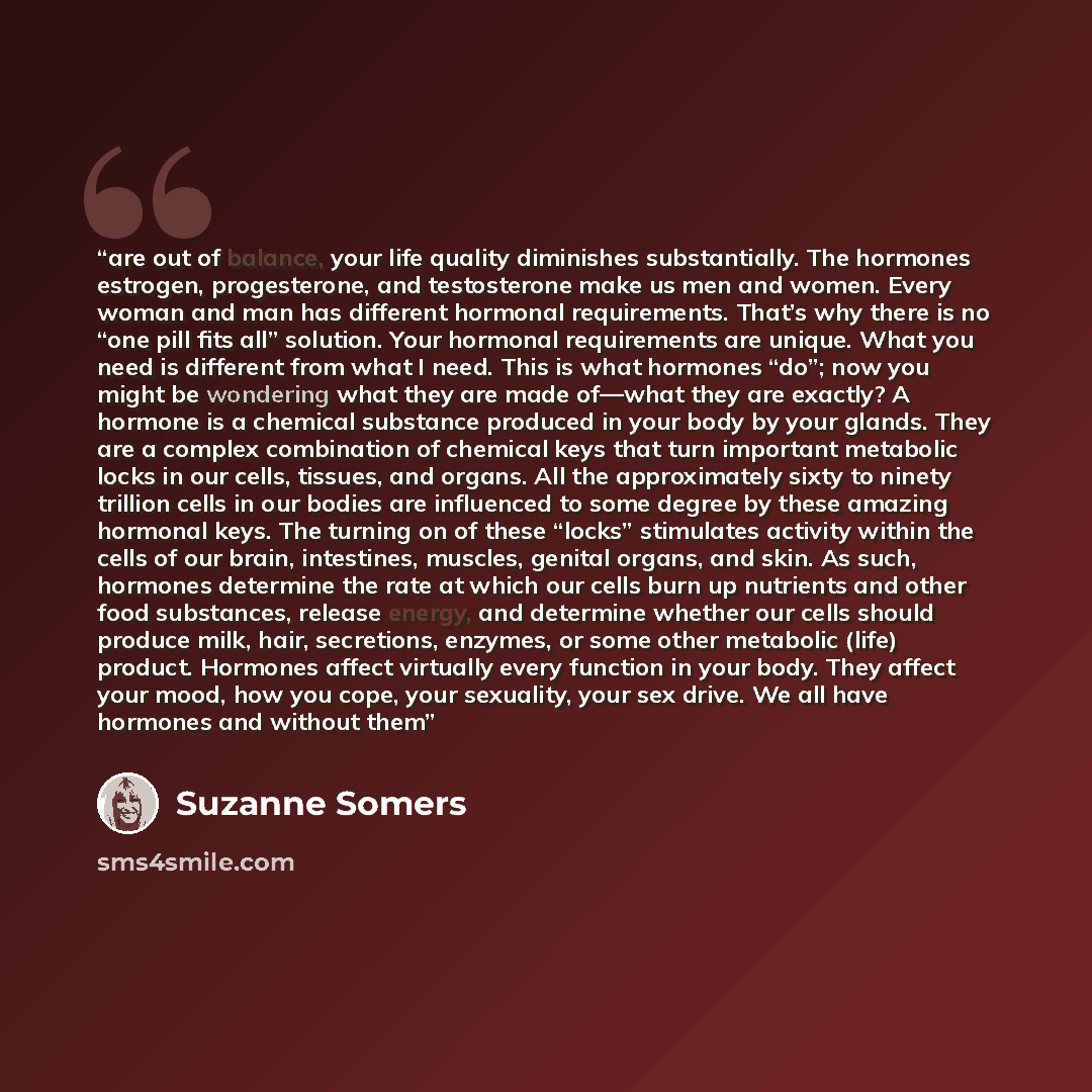 “are out of balance, your life quality diminishes substantially. The hormones estrogen, progesterone, and testosterone make us men and women. Every woman and man has different hormonal requirements. That’s why there is no “one pill fits all” solution. Your hormonal requirements are unique. What you…” quote by Suzanne Somers