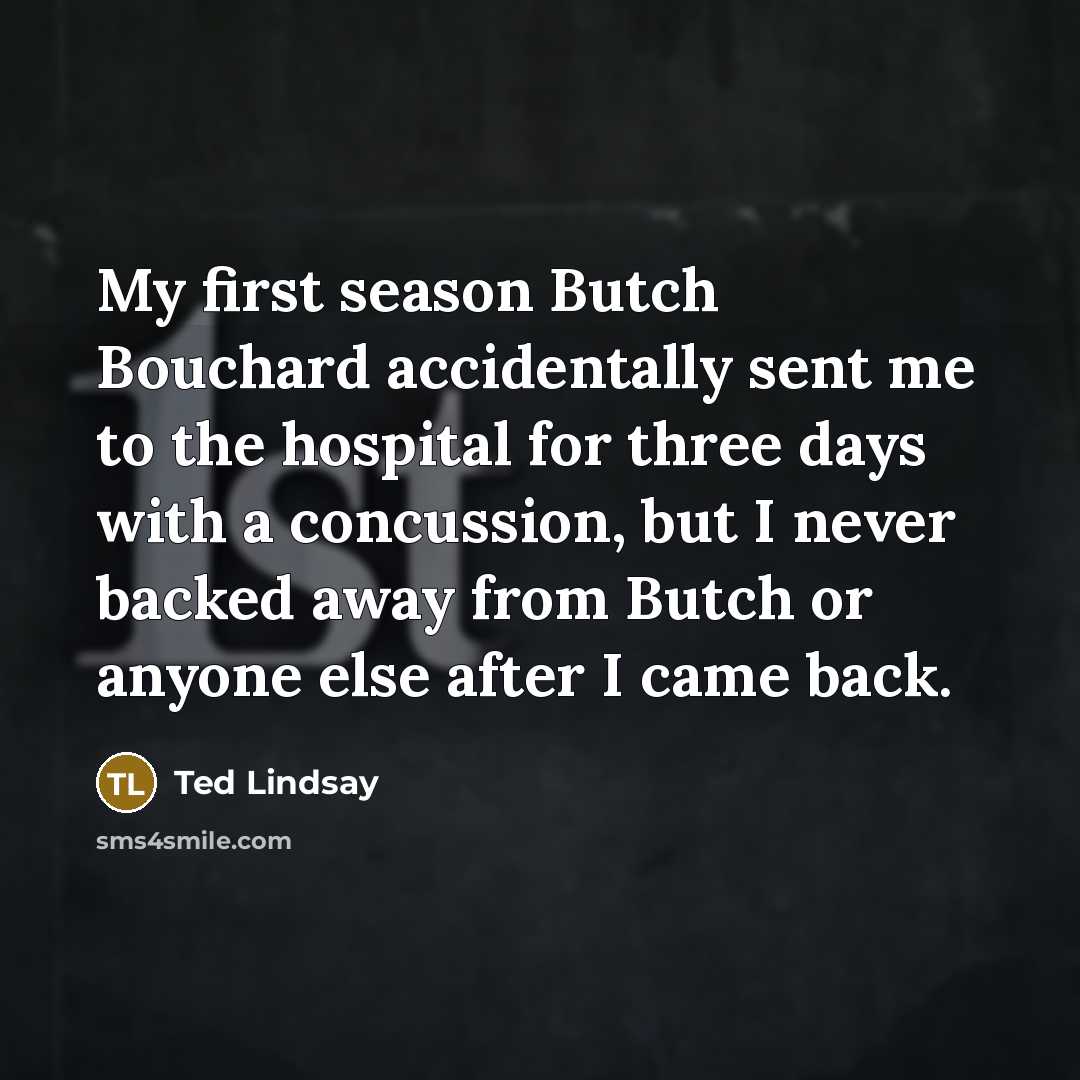 “My first season Butch Bouchard accidentally sent me to the hospital for three days with a concussion, but I never backed away from Butch or anyone else after I came back.” quote by Ted Lindsay