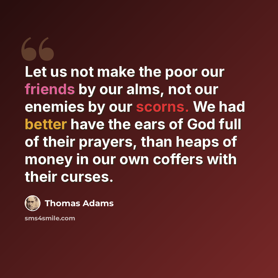 “Let us not make the poor our friends by our alms, not our enemies by our scorns. We had better have the ears of God full of their prayers, than heaps of money in our own coffers with their curses.” quote by Thomas Adams