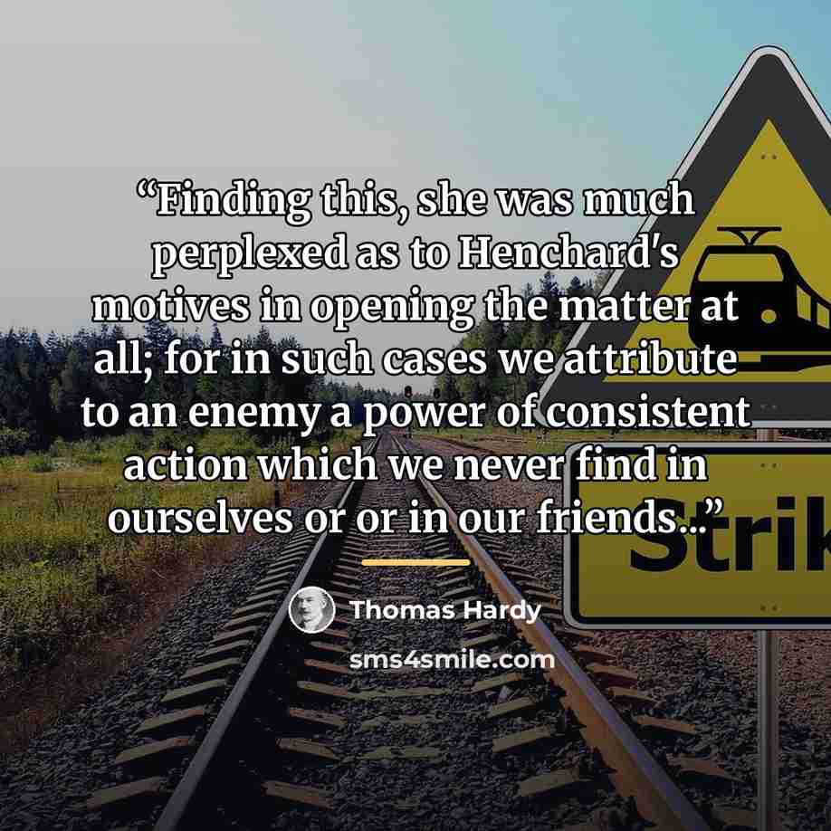 “Finding this, she was much perplexed as to Henchard's motives in opening the matter at all; for in such cases we attribute to an enemy a power of consistent action which we never find in ourselves or or in our friends...” quote by Thomas Hardy