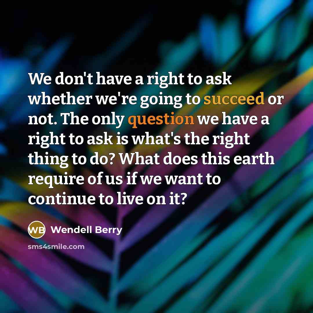 “We don't have a right to ask whether we're going to succeed or not. The only question we have a right to ask is what's the right thing to do? What does this earth require of us if we want to continue to live on it?” quote by Wendell Berry