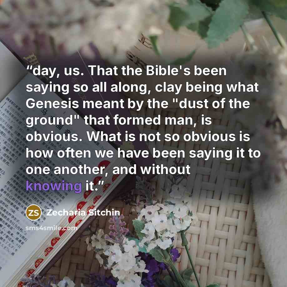 “day, us. That the Bible's been saying so all along, clay being what Genesis meant by the "dust of the ground" that formed man, is obvious. What is not so obvious is how often we have been saying it to one another, and without knowing it.” quote by Zecharia Sitchin