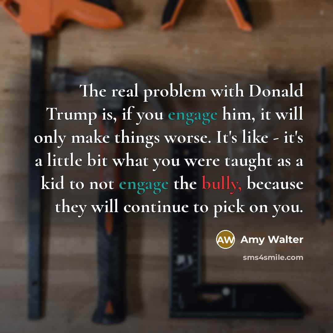 “The real problem with Donald Trump is, if you engage him, it will only make things worse. It's like - it's a little bit what you were taught as a kid to not engage the bully, because they will continue to pick on you.” quote by Amy Walter