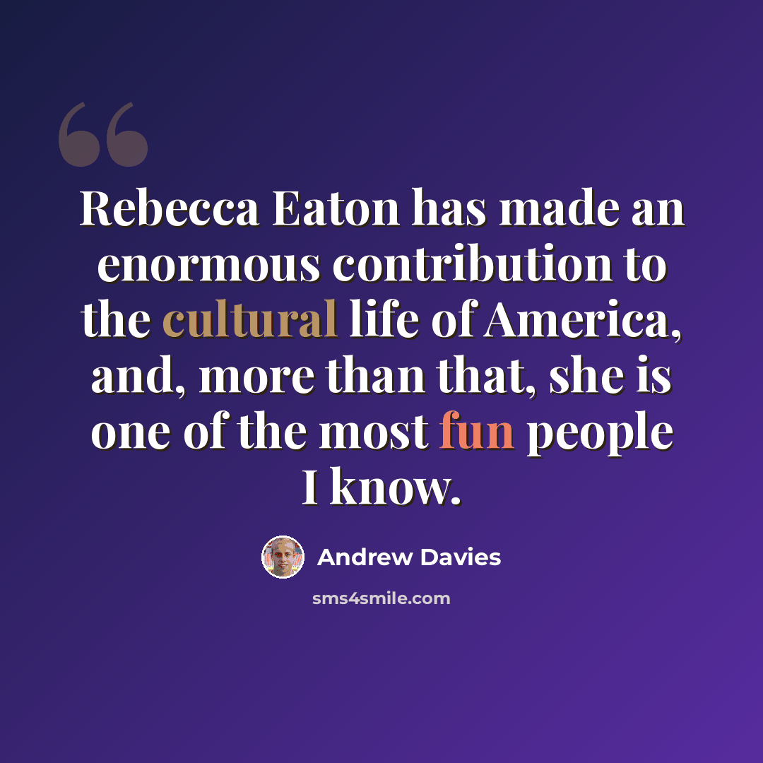 “Rebecca Eaton has made an enormous contribution to the cultural life of America, and, more than that, she is one of the most fun people I know.” quote by Andrew Davies