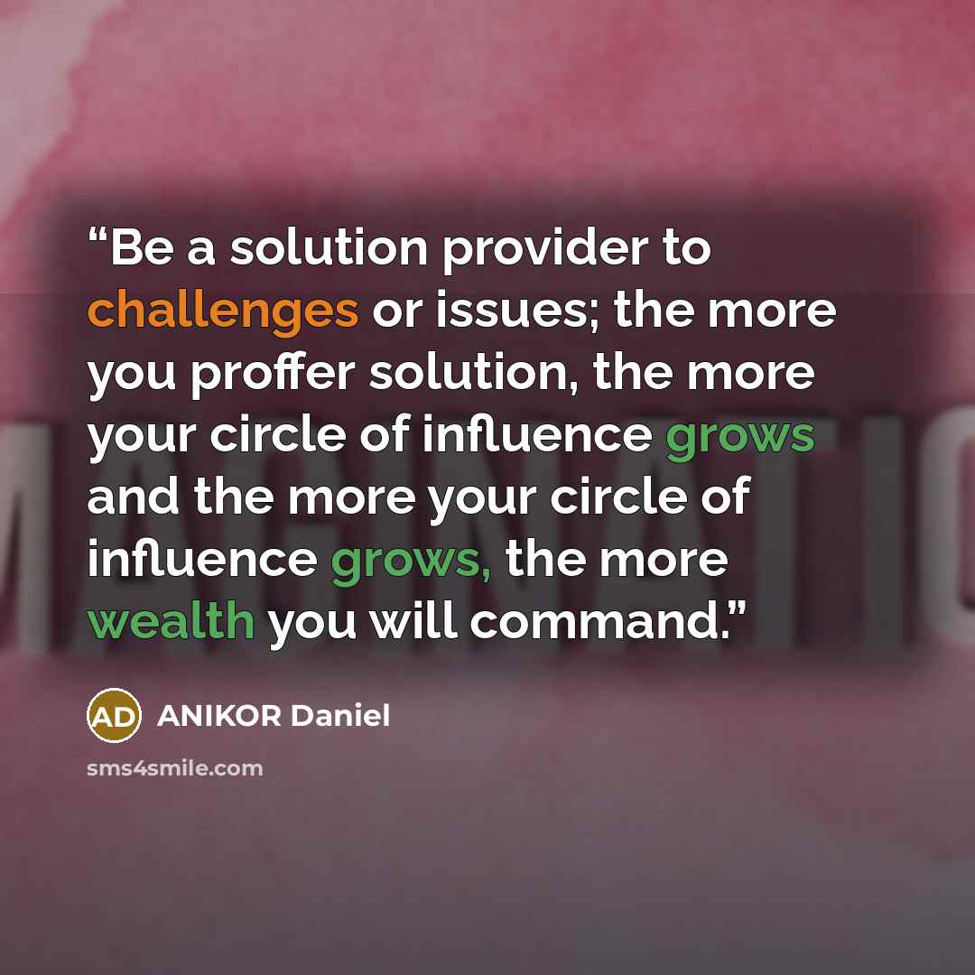 “Be a solution provider to challenges or issues; the more you proffer solution, the more your circle of influence grows and the more your circle of influence grows, the more wealth you will command.” quote by ANIKOR Daniel