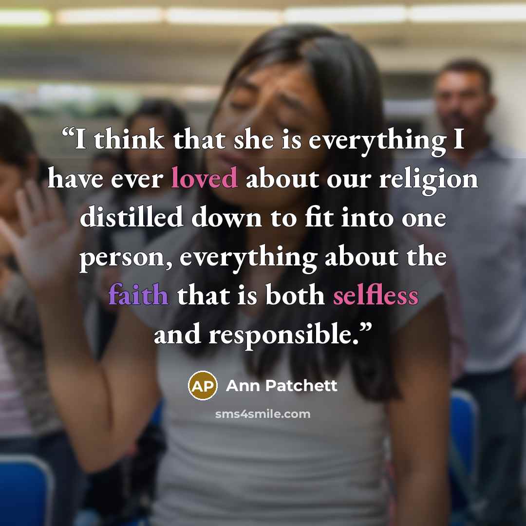 “I think that she is everything I have ever loved about our religion distilled down to fit into one person, everything about the faith that is both selfless and responsible.” quote by Ann Patchett