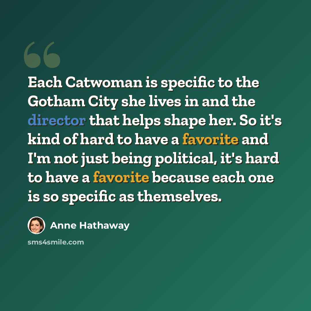 “Each Catwoman is specific to the Gotham City she lives in and the director that helps shape her. So it's kind of hard to have a favorite and I'm not just being political, it's hard to have a favorite because each one is so specific as themselves.” quote by Anne Hathaway