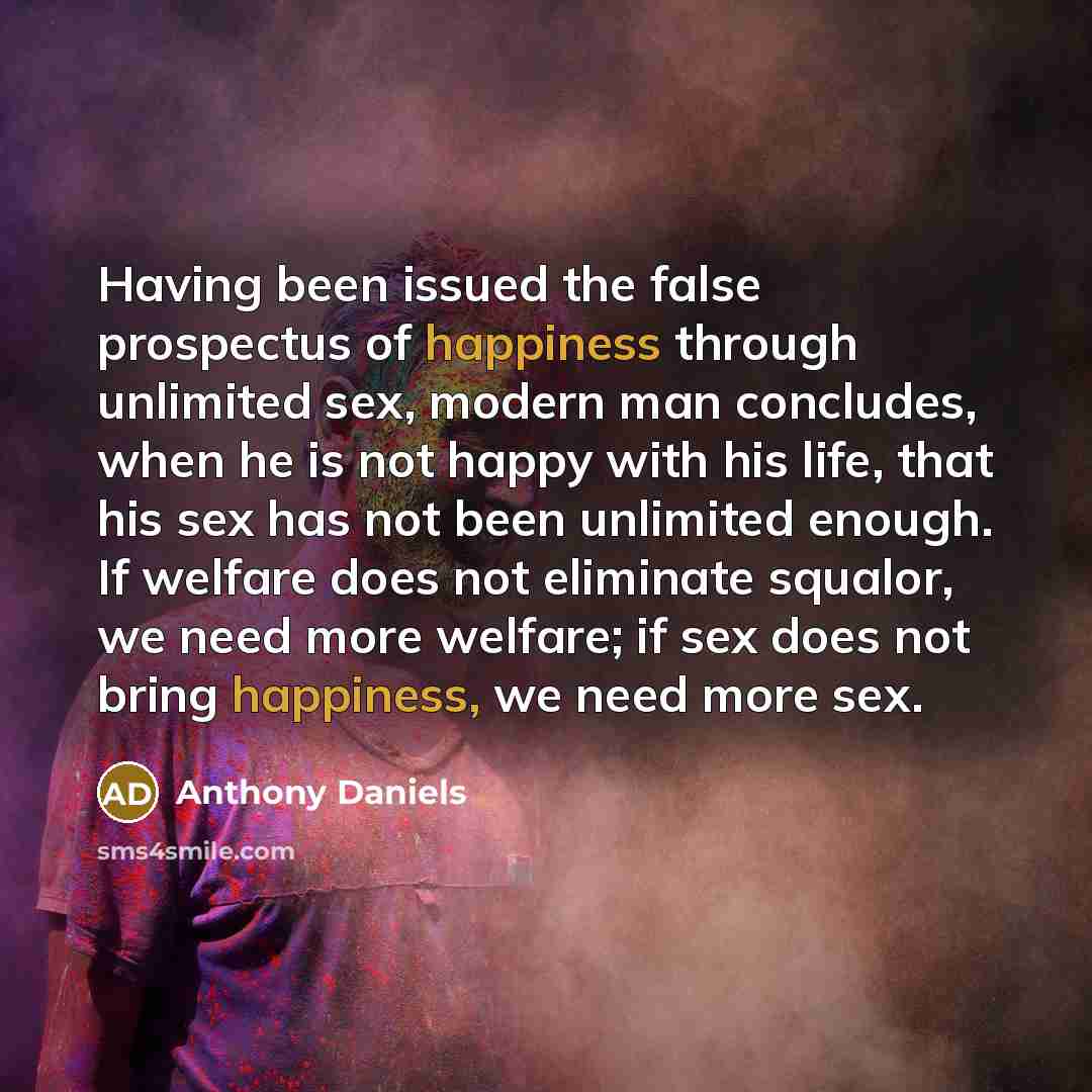 “Having been issued the false prospectus of happiness through unlimited sex, modern man concludes, when he is not happy with his life, that his sex has not been unlimited enough. If welfare does not eliminate squalor, we need more welfare; if sex does not bring happiness, we need more sex.” quote by Anthony Daniels