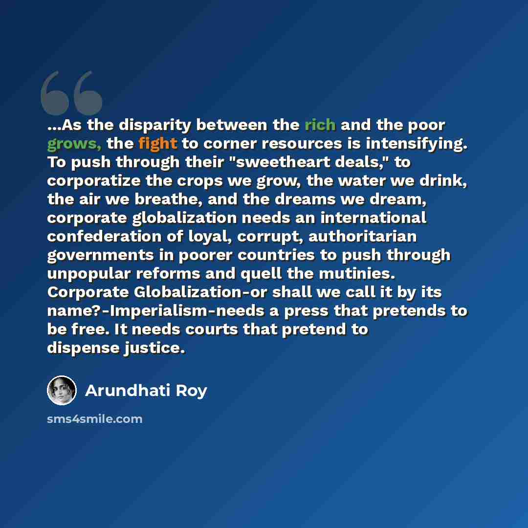 “...As the disparity between the rich and the poor grows, the fight to corner resources is intensifying. To push through their "sweetheart deals," to corporatize the crops we grow, the water we drink, the air we breathe, and the dreams we dream, corporate globalization needs an international…” quote by Arundhati Roy