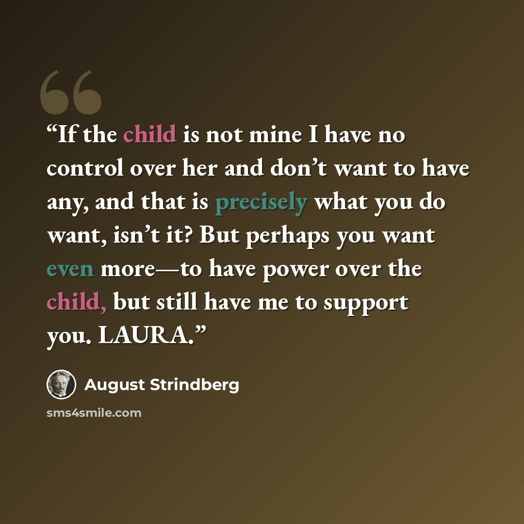 “If the child is not mine I have no control over her and don’t want to have any, and that is precisely what you do want, isn’t it? But perhaps you want even more—to have power over the child, but still have me to support you. LAURA.” quote by August Strindberg