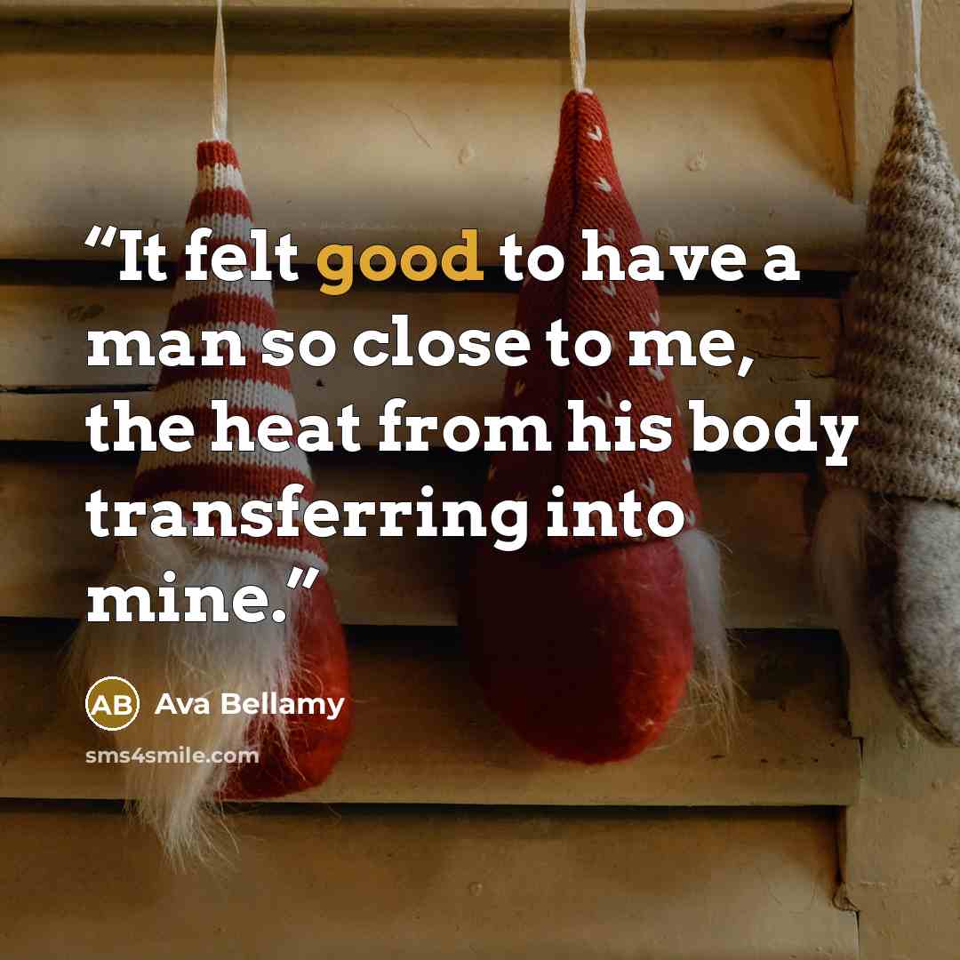 “It felt good to have a man so close to me, the heat from his body transferring into mine.” quote by Ava Bellamy