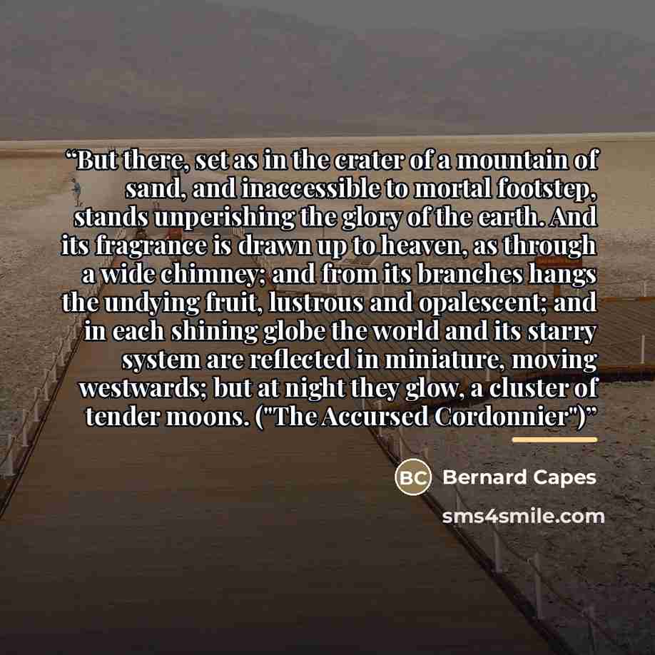 “But there, set as in the crater of a mountain of sand, and inaccessible to mortal footstep, stands unperishing the glory of the earth. And its fragrance is drawn up to heaven, as through a wide chimney; and from its branches hangs the undying fruit, lustrous and opalescent; and in each shining…” quote by Bernard Capes