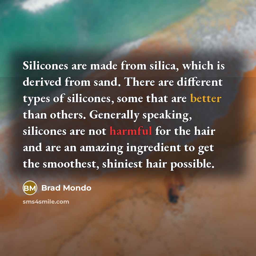 “Silicones are made from silica, which is derived from sand. There are different types of silicones, some that are better than others. Generally speaking, silicones are not harmful for the hair and are an amazing ingredient to get the smoothest, shiniest hair possible.” quote by Brad Mondo