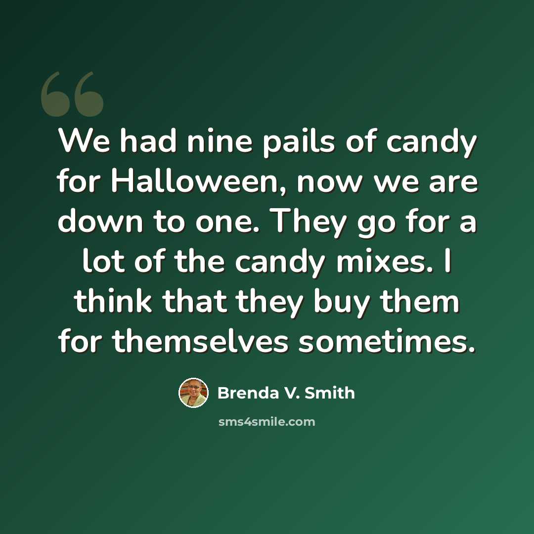 “We had nine pails of candy for Halloween, now we are down to one. They go for a lot of the candy mixes. I think that they buy them for themselves sometimes.” quote by Brenda V. Smith