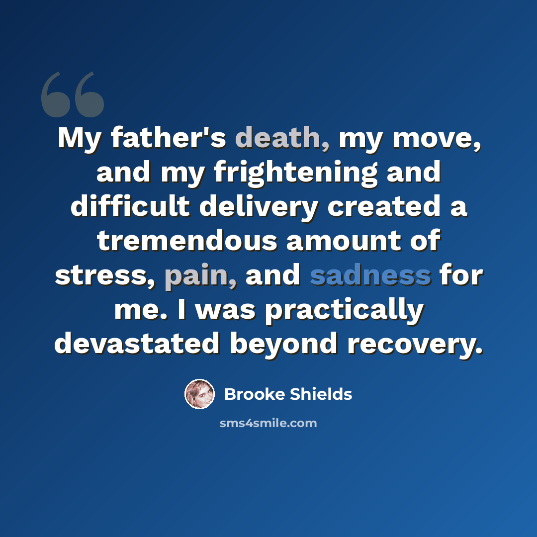 “My father's death, my move, and my frightening and difficult delivery created a tremendous amount of stress, pain, and sadness for me. I was practically devastated beyond recovery.” quote by Brooke Shields