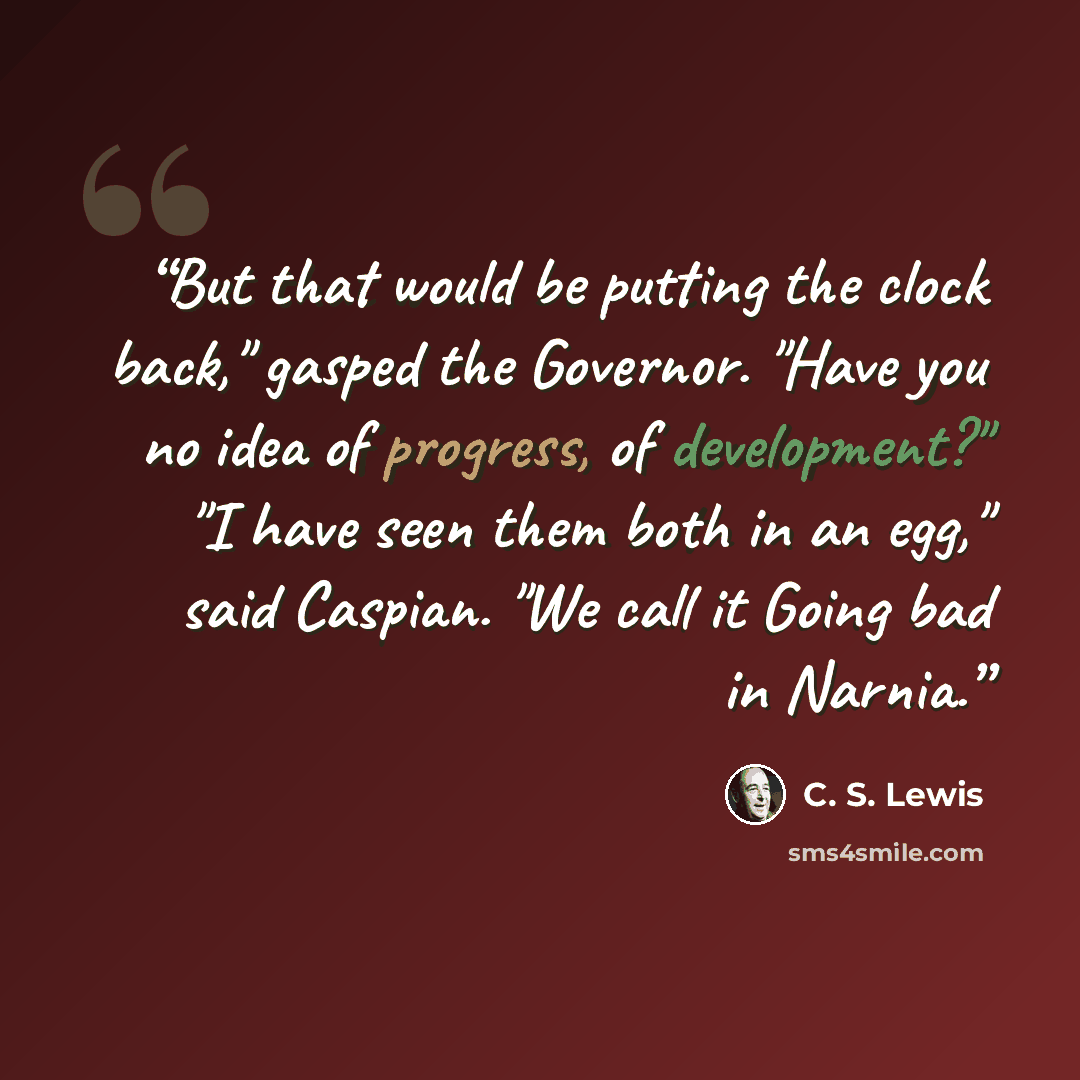 “But that would be putting the clock back," gasped the Governor. "Have you no idea of progress, of development?" "I have seen them both in an egg," said Caspian. "We call it Going bad in Narnia.” quote by C. S. Lewis