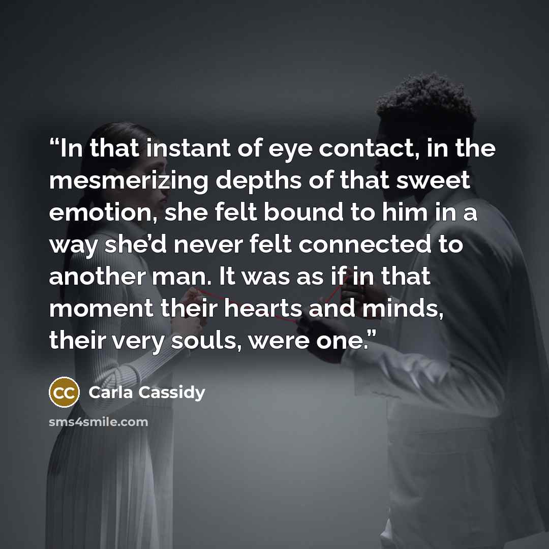 “In that instant of eye contact, in the mesmerizing depths of that sweet emotion, she felt bound to him in a way she’d never felt connected to another man. It was as if in that moment their hearts and minds, their very souls, were one.” quote by Carla Cassidy