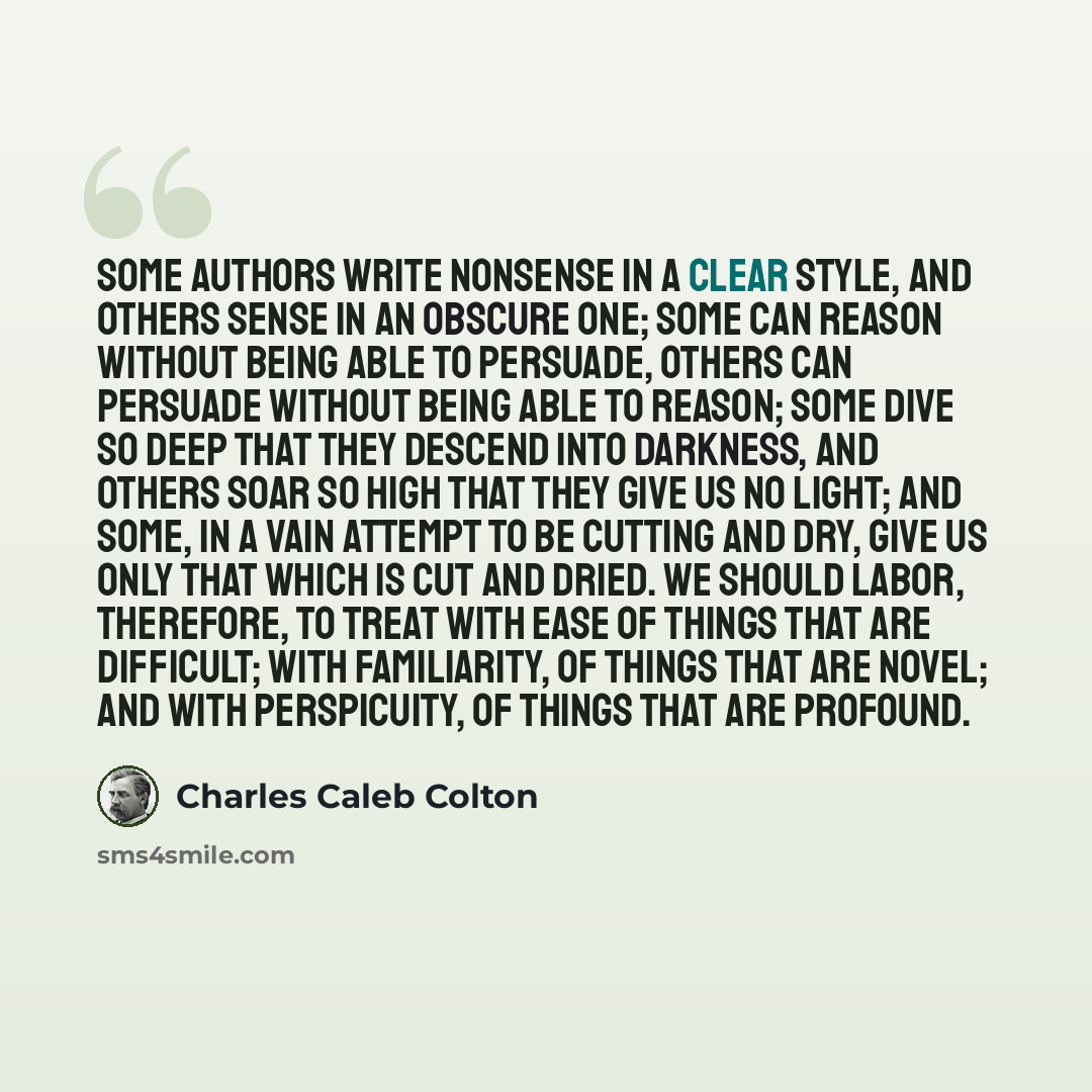 “Some authors write nonsense in a clear style, and others sense in an obscure one; some can reason without being able to persuade, others can persuade without being able to reason; some dive so deep that they descend into darkness, and others soar so high that they give us no light; and some, in a…” quote by Charles Caleb Colton